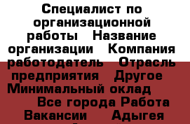 Специалист по организационной работы › Название организации ­ Компания-работодатель › Отрасль предприятия ­ Другое › Минимальный оклад ­ 35 000 - Все города Работа » Вакансии   . Адыгея респ.,Адыгейск г.